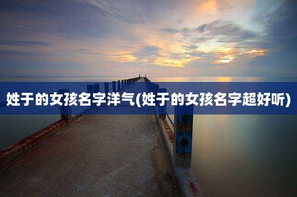 姓于的女孩名字洋气(姓于的女孩名字超好听)