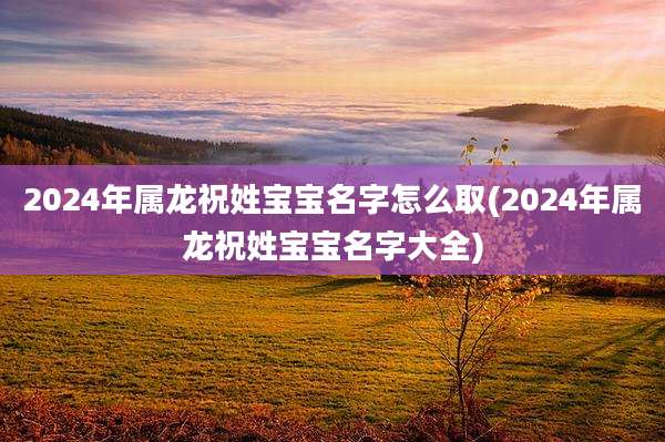 2024年属龙祝姓宝宝名字怎么取(2024年属龙祝姓宝宝名字大全)