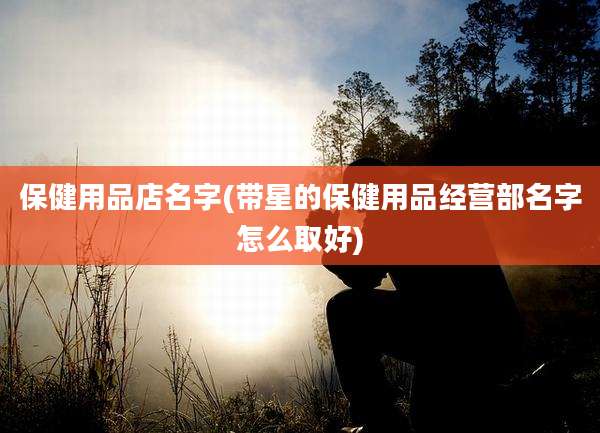 保健用品店名字(带星的保健用品经营部名字怎么取好)