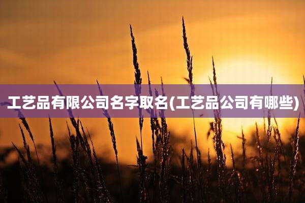 工艺品有限公司名字取名(工艺品公司有哪些)