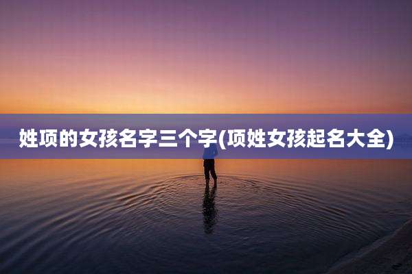 姓项的女孩名字三个字(项姓女孩起名大全)