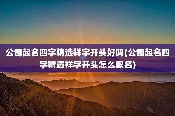 公司起名四字精选祥字开头好吗(公司起名四字精选祥字开头怎么取名)