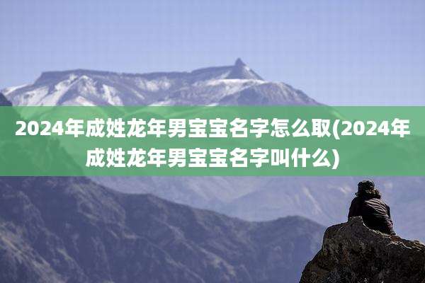 2024年成姓龙年男宝宝名字怎么取(2024年成姓龙年男宝宝名字叫什么)
