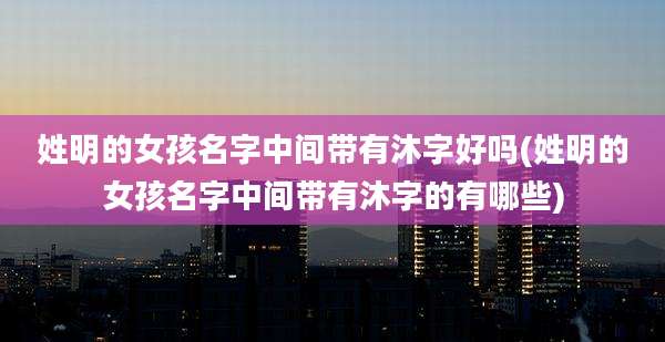 姓明的女孩名字中间带有沐字好吗(姓明的女孩名字中间带有沐字的有哪些)