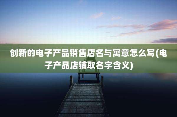 创新的电子产品销售店名与寓意怎么写(电子产品店铺取名字含义)