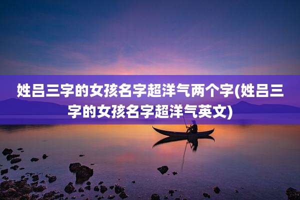 姓吕三字的女孩名字超洋气两个字(姓吕三字的女孩名字超洋气英文)