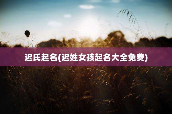 迟氏起名(迟姓女孩起名大全免费)