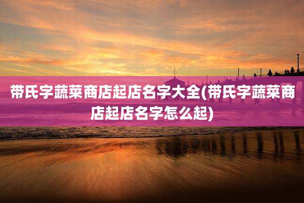 带氏字蔬菜商店起店名字大全(带氏字蔬菜商店起店名字怎么起)