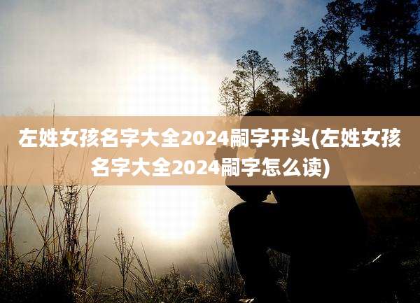 左姓女孩名字大全2024嗣字开头(左姓女孩名字大全2024嗣字怎么读)