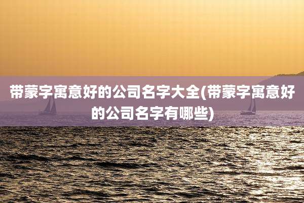 带蒙字寓意好的公司名字大全(带蒙字寓意好的公司名字有哪些)