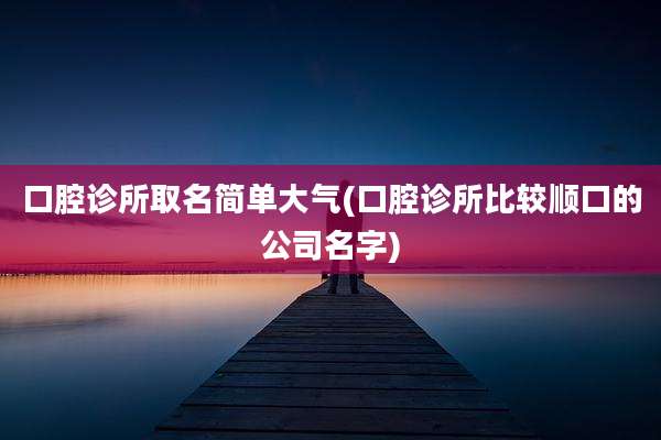 口腔诊所取名简单大气(口腔诊所比较顺口的公司名字)