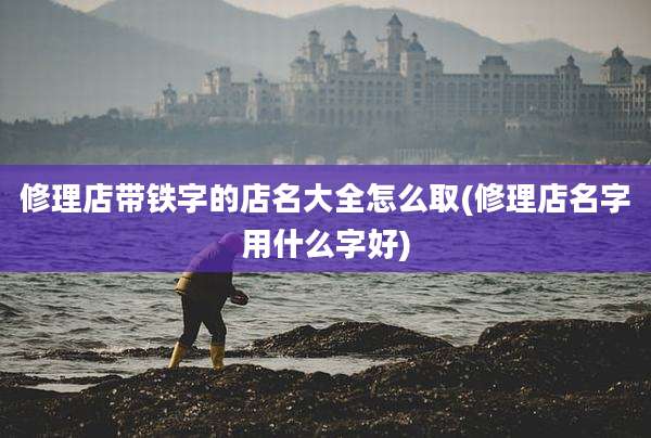 修理店带铁字的店名大全怎么取(修理店名字用什么字好)