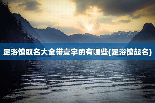 足浴馆取名大全带壹字的有哪些(足浴馆起名)
