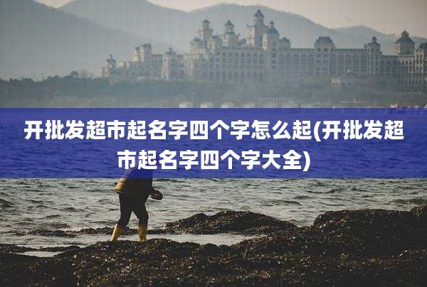 开批发超市起名字四个字怎么起(开批发超市起名字四个字大全)