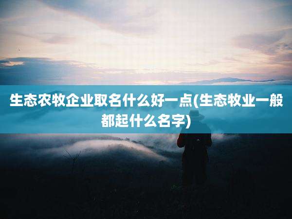 生态农牧企业取名什么好一点(生态牧业一般都起什么名字)