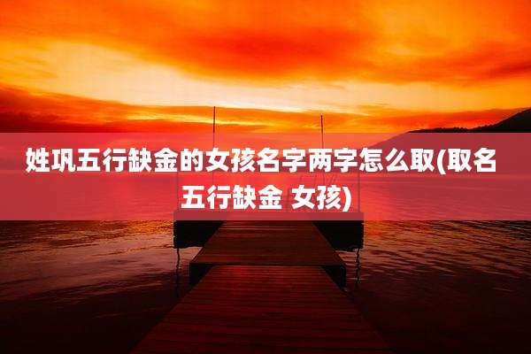 姓巩五行缺金的女孩名字两字怎么取(取名 五行缺金 女孩)