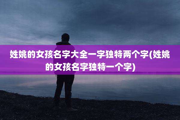 姓姚的女孩名字大全一字独特两个字(姓姚的女孩名字独特一个字)