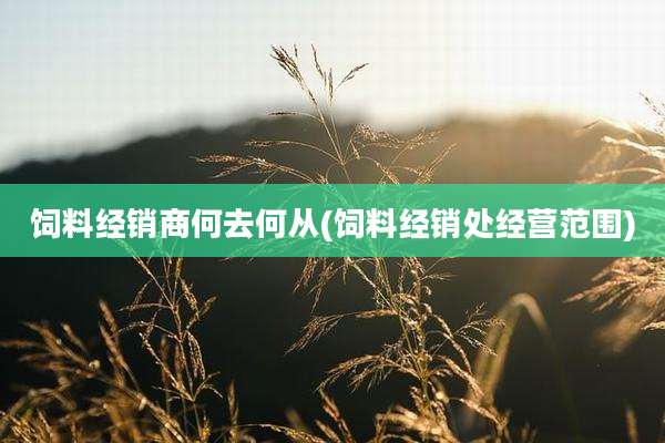 饲料经销商何去何从(饲料经销处经营范围)