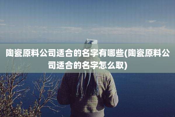 陶瓷原料公司适合的名字有哪些(陶瓷原料公司适合的名字怎么取)