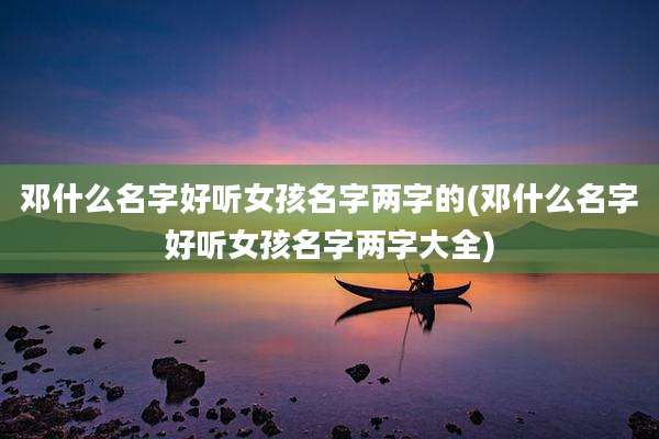 邓什么名字好听女孩名字两字的(邓什么名字好听女孩名字两字大全)