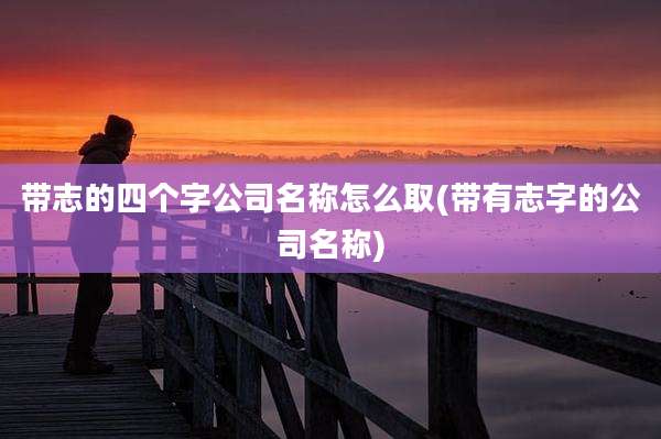 带志的四个字公司名称怎么取(带有志字的公司名称)