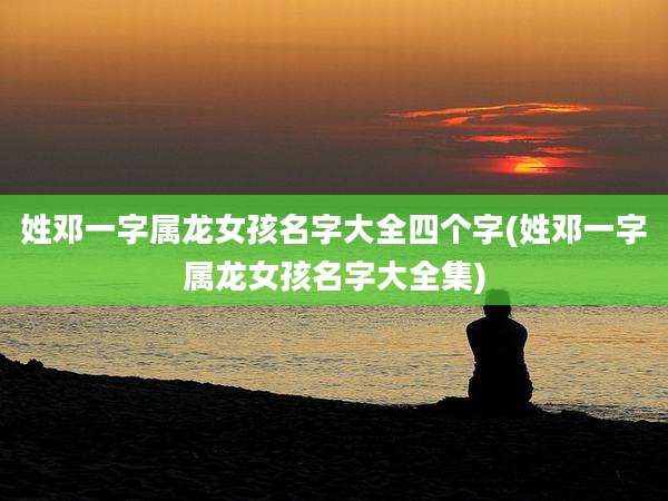 姓邓一字属龙女孩名字大全四个字(姓邓一字属龙女孩名字大全集)