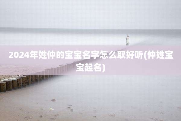 2024年姓仲的宝宝名字怎么取好听(仲姓宝宝起名)