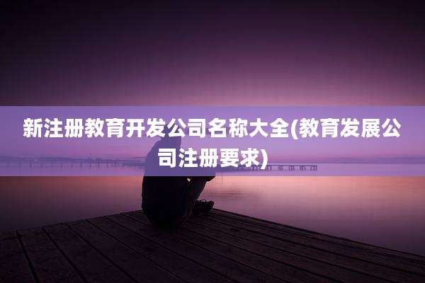 新注册教育开发公司名称大全(教育发展公司注册要求)