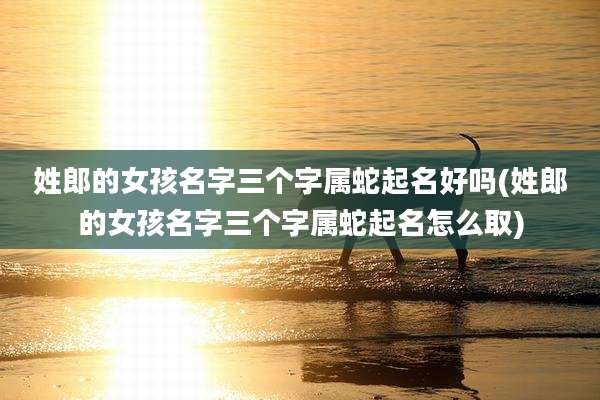 姓郎的女孩名字三个字属蛇起名好吗(姓郎的女孩名字三个字属蛇起名怎么取)