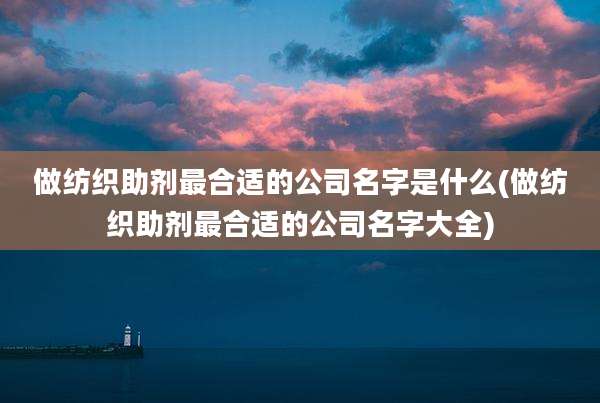 做纺织助剂最合适的公司名字是什么(做纺织助剂最合适的公司名字大全)
