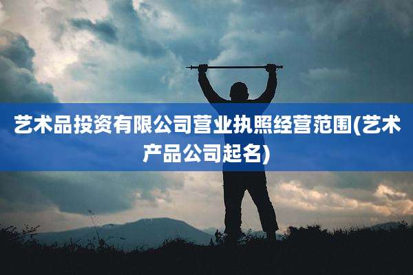 艺术品投资有限公司营业执照经营范围(艺术产品公司起名)