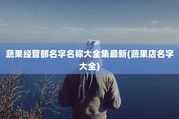 蔬果经营部名字名称大全集最新(蔬果店名字大全)