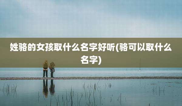 姓骆的女孩取什么名字好听(骆可以取什么名字)