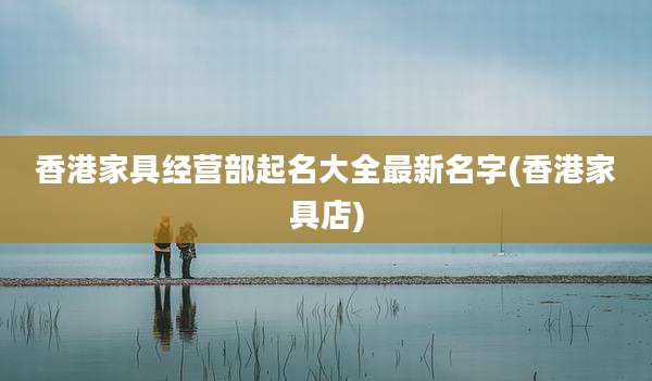 香港家具经营部起名大全最新名字(香港家具店)