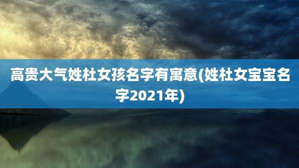 高贵大气姓杜女孩名字有寓意(姓杜女宝宝名字2021年)