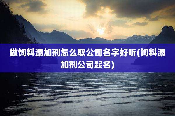 做饲料添加剂怎么取公司名字好听(饲料添加剂公司起名)