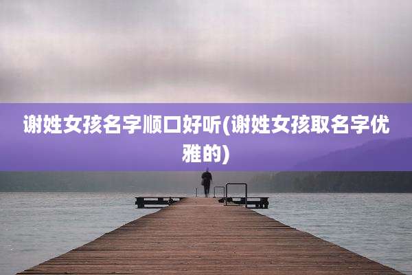谢姓女孩名字顺口好听(谢姓女孩取名字优雅的)