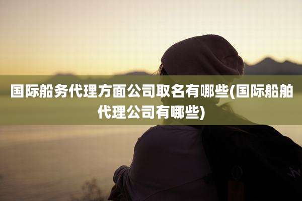 国际船务代理方面公司取名有哪些(国际船舶代理公司有哪些)