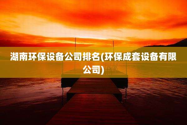 湖南环保设备公司排名(环保成套设备有限公司)