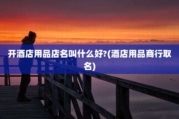 开酒店用品店名叫什么好?(酒店用品商行取名)