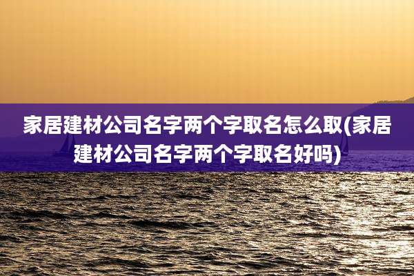 家居建材公司名字两个字取名怎么取(家居建材公司名字两个字取名好吗)