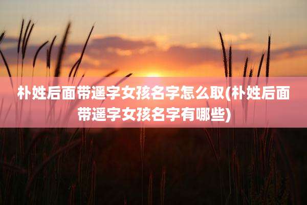 朴姓后面带遥字女孩名字怎么取(朴姓后面带遥字女孩名字有哪些)