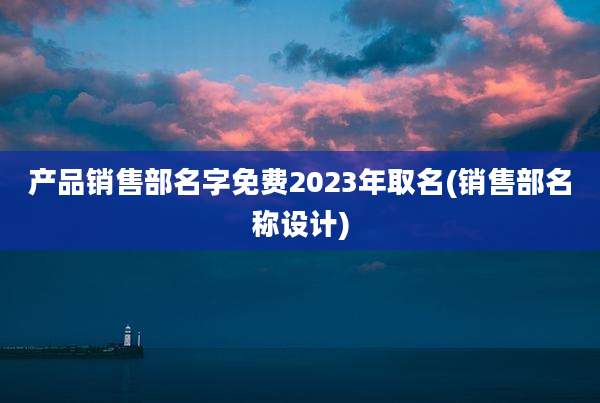 产品销售部名字免费2023年取名(销售部名称设计)