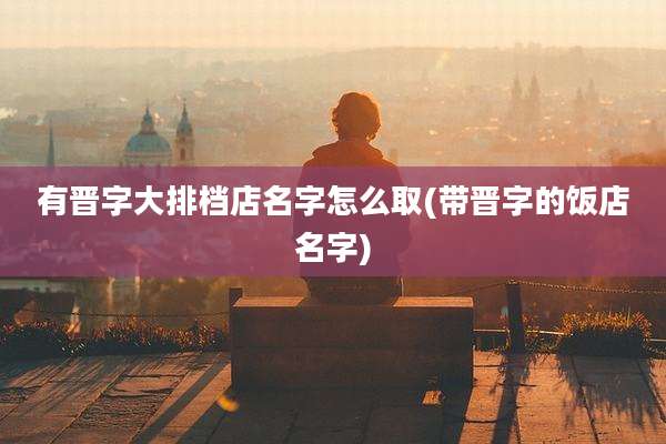 有晋字大排档店名字怎么取(带晋字的饭店名字)