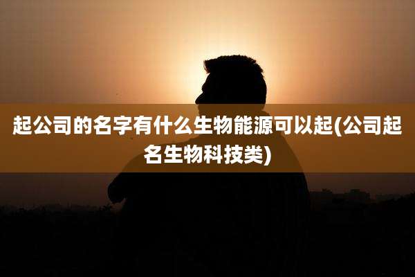 起公司的名字有什么生物能源可以起(公司起名生物科技类)