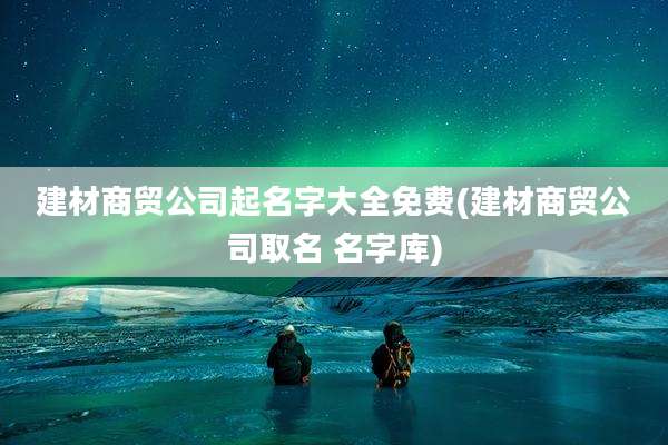建材商贸公司起名字大全免费(建材商贸公司取名 名字库)