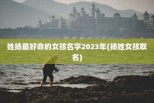 姓扬最好命的女孩名字2023年(扬姓女孩取名)