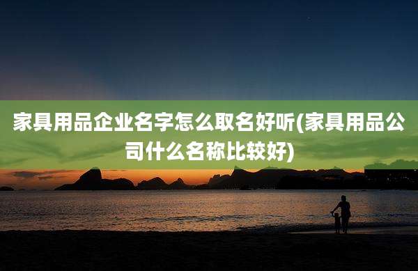 家具用品企业名字怎么取名好听(家具用品公司什么名称比较好)