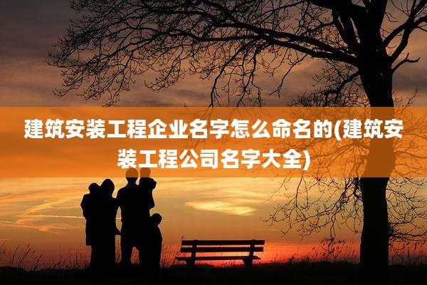 建筑安装工程企业名字怎么命名的(建筑安装工程公司名字大全)
