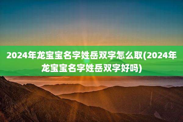2024年龙宝宝名字姓岳双字怎么取(2024年龙宝宝名字姓岳双字好吗)